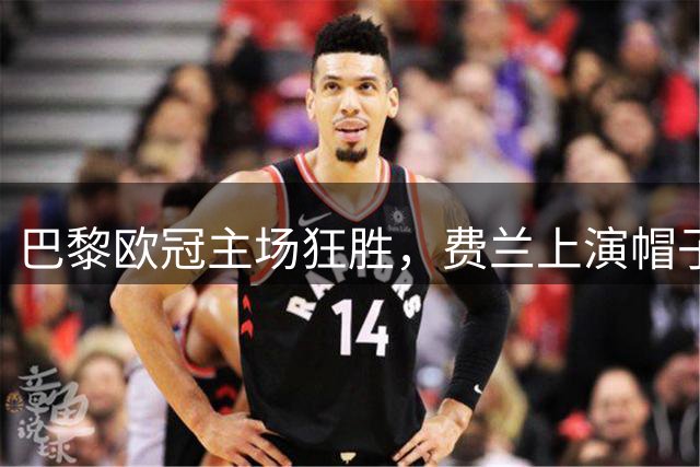 巴黎欧冠主场狂胜，费兰上演帽子戏法